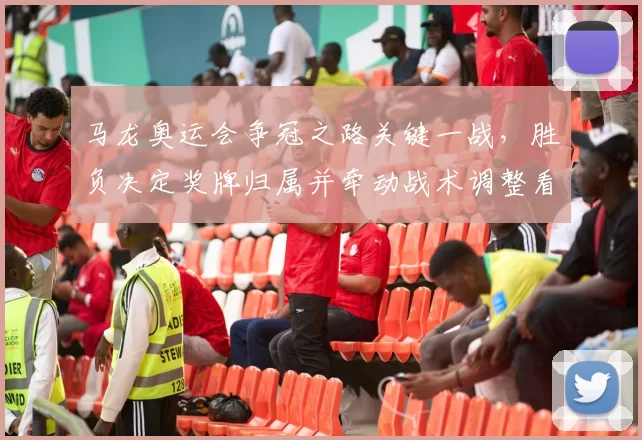 马龙奥运会争冠之路关键一战，胜负决定奖牌归属并牵动战术调整看点