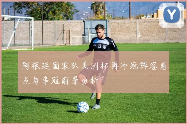 阿根廷国家队美洲杯再冲冠阵容看点与争冠前景分析