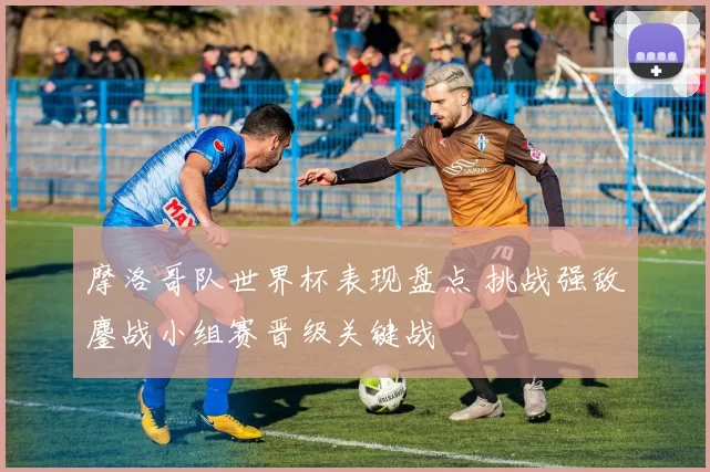 摩洛哥队世界杯表现盘点 挑战强敌鏖战小组赛晋级关键战